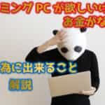 ゲーミングPCが欲しいけどお金がない方へ！PCを買う為に今すぐできる事を解説！